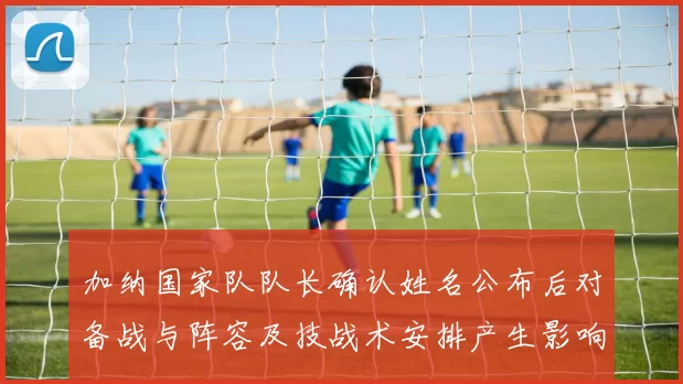 加纳国家队队长确认姓名公布后对备战与阵容及技战术安排产生影响