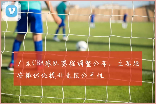 广东CBA球队赛程调整公布，主客场安排优化提升竞技公平性