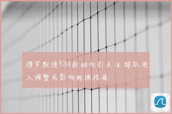 穆罕默德NBA新动向引关注 球队用人调整或影响轮换格局