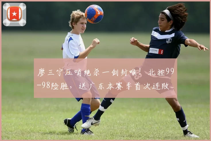 廖三宁压哨绝杀一剑封喉!北控99-98险胜,送广东本赛季首次连败_奎因_胡明轩_得分