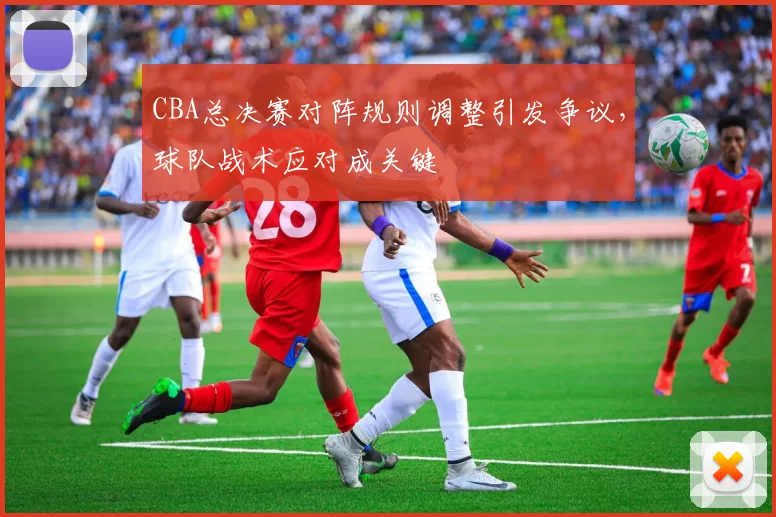 CBA总决赛对阵规则调整引发争议，球队战术应对成关键