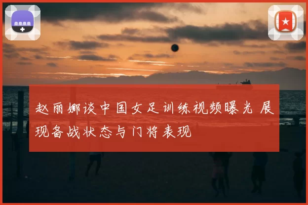 赵丽娜谈中国女足训练视频曝光 展现备战状态与门将表现