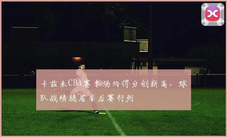 卡兹米CBA赛季场均得分创新高，球队战绩稳居季后赛行列