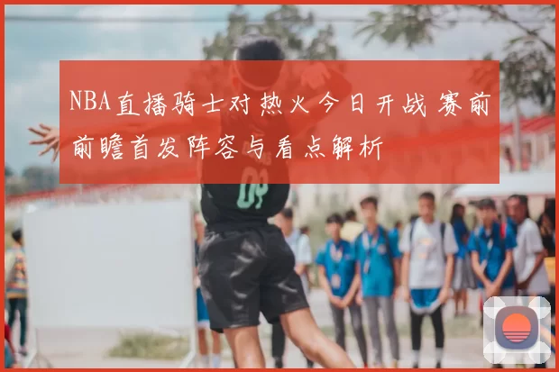 NBA直播骑士对热火今日开战 赛前前瞻首发阵容与看点解析