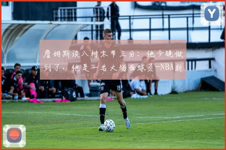 詹姆斯谈八村末节三分：他今晚做到了，他是一名大场面球员-NBA新闻