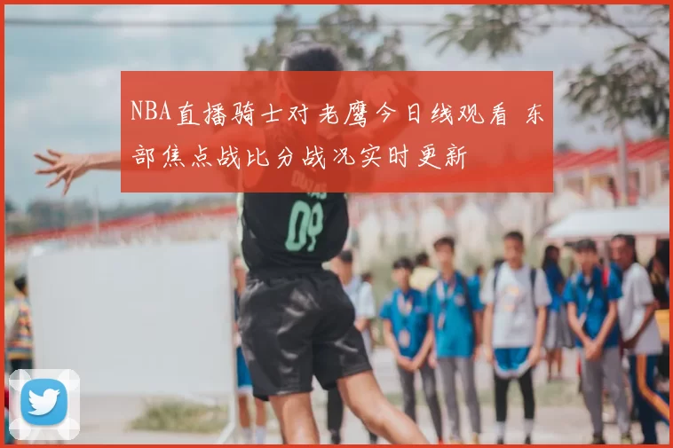 NBA直播骑士对老鹰今日线观看 东部焦点战比分战况实时更新