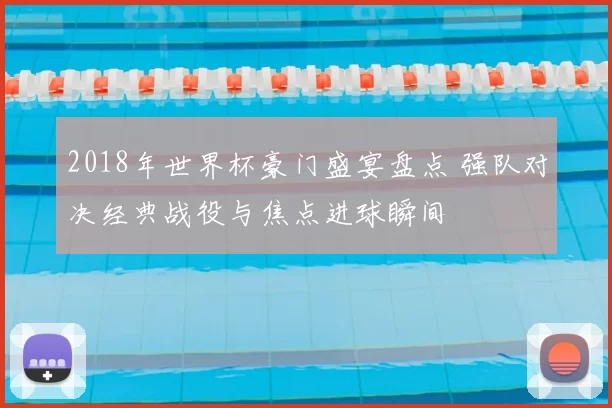 2018年世界杯豪门盛宴盘点 强队对决经典战役与焦点进球瞬间