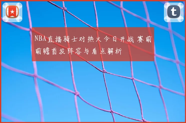 NBA直播骑士对热火今日开战 赛前前瞻首发阵容与看点解析