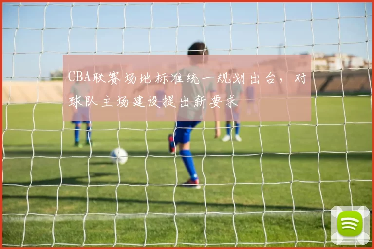 CBA联赛场地标准统一规划出台，对球队主场建设提出新要求