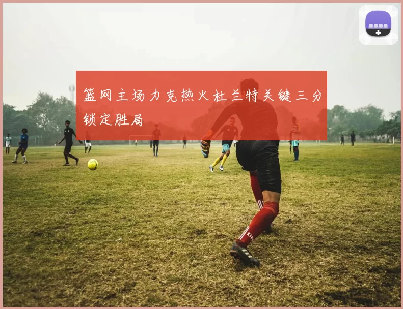 篮网主场力克热火杜兰特关键三分锁定胜局