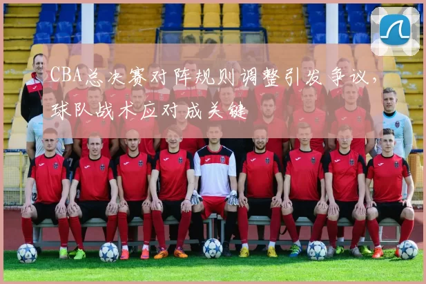 CBA总决赛对阵规则调整引发争议，球队战术应对成关键