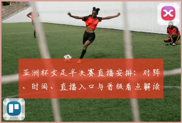 亚洲杯女足半决赛直播安排：对阵、时间、直播入口与晋级看点解读