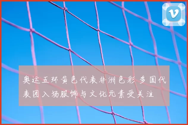 奥运五环黄色代表非洲色彩 多国代表团入场服饰与文化元素受关注