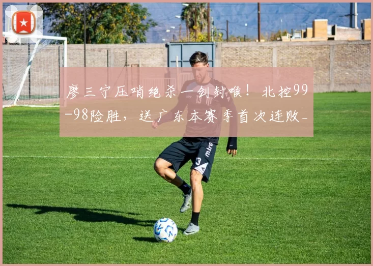 廖三宁压哨绝杀一剑封喉!北控99-98险胜,送广东本赛季首次连败_奎因_胡明轩_得分