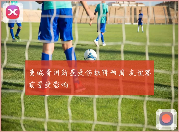 曼城青训新星受伤缺阵两周 友谊赛前景受影响