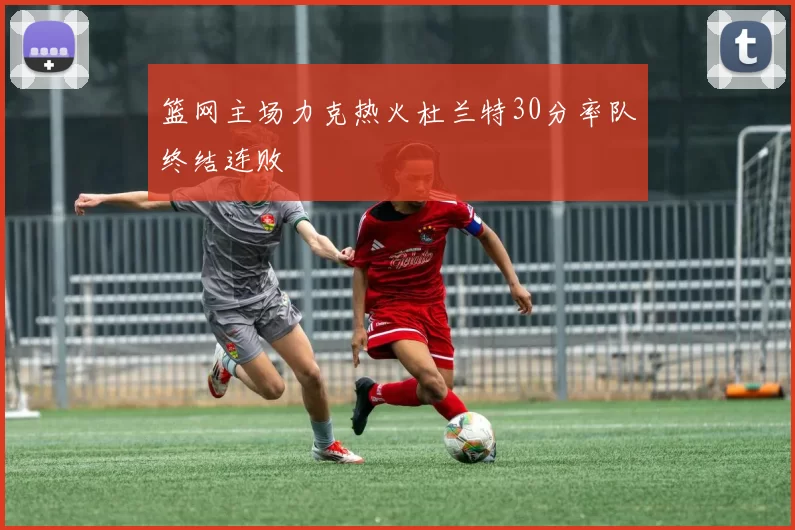 篮网主场力克热火杜兰特30分率队终结连败