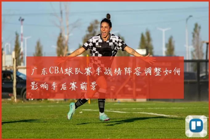 广东CBA球队赛季战绩阵容调整如何影响季后赛前景