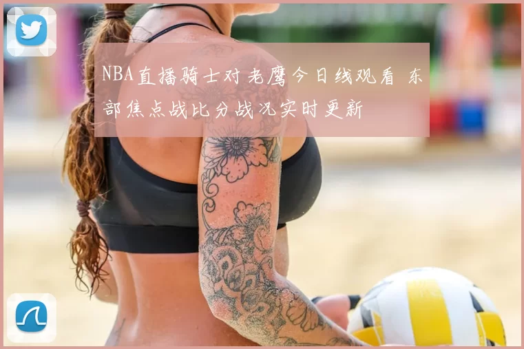 NBA直播骑士对老鹰今日线观看 东部焦点战比分战况实时更新