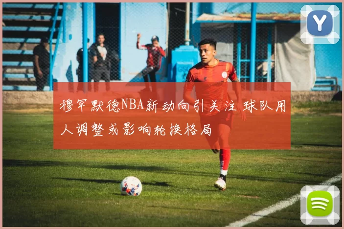 穆罕默德NBA新动向引关注 球队用人调整或影响轮换格局