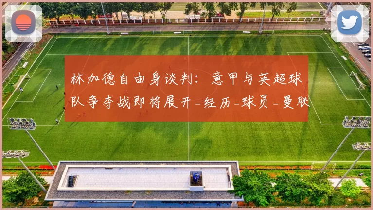 林加德自由身谈判：意甲与英超球队争夺战即将展开_经历_球员_曼联