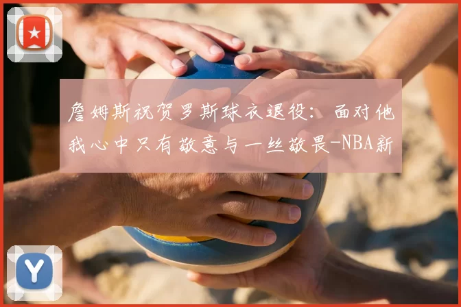 詹姆斯祝贺罗斯球衣退役：面对他我心中只有敬意与一丝敬畏-NBA新闻