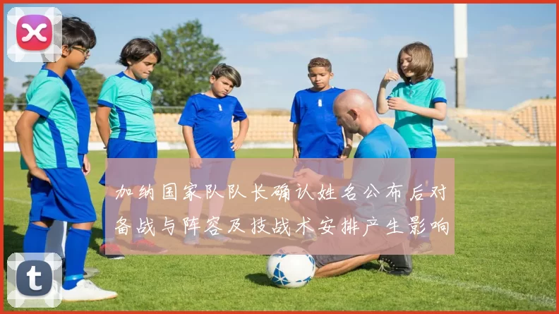 加纳国家队队长确认姓名公布后对备战与阵容及技战术安排产生影响