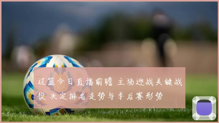 辽篮今日直播前瞻 主场迎战关键战役 决定排名走势与季后赛形势