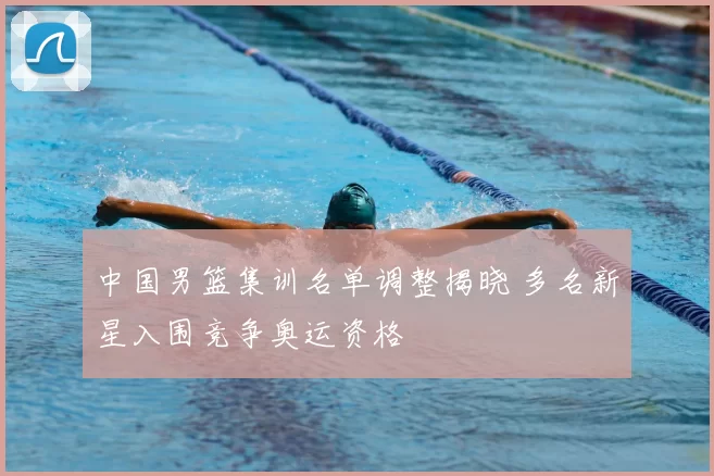 中国男篮集训名单调整揭晓 多名新星入围竞争奥运资格