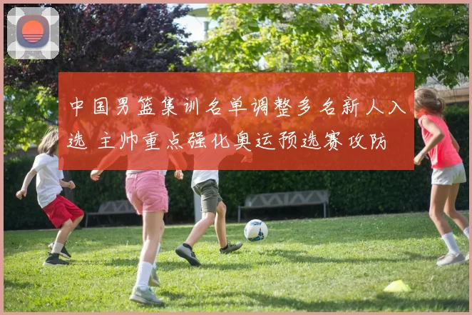 中国男篮集训名单调整多名新人入选 主帅重点强化奥运预选赛攻防