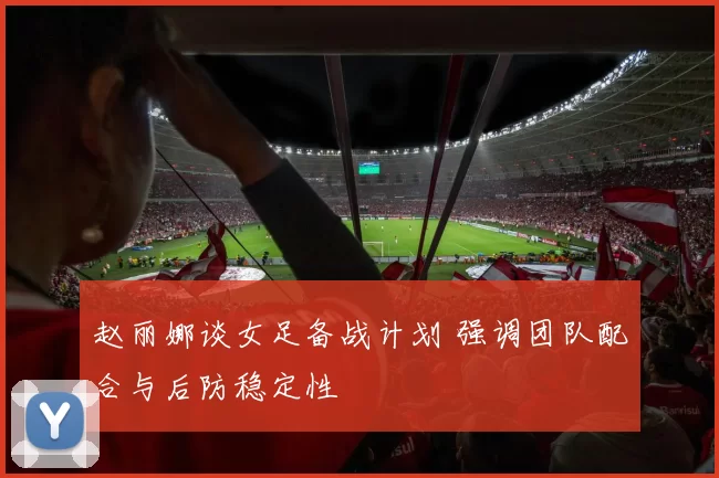 赵丽娜谈女足备战计划 强调团队配合与后防稳定性