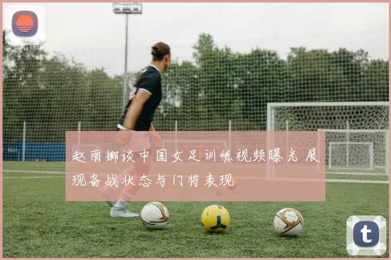赵丽娜谈中国女足训练视频曝光 展现备战状态与门将表现