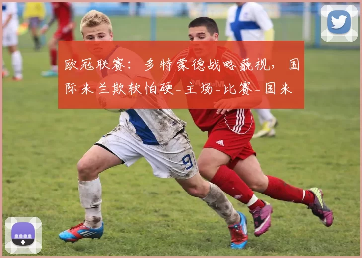 欧冠联赛：多特蒙德战略藐视，国际米兰欺软怕硬_主场_比赛_国米