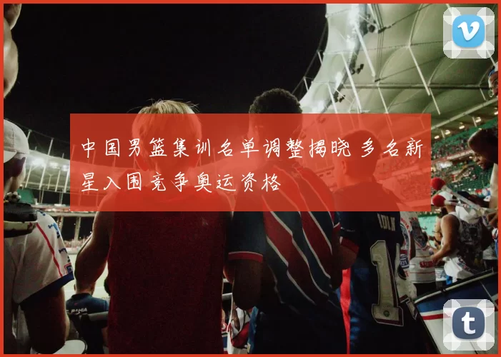 中国男篮集训名单调整揭晓 多名新星入围竞争奥运资格