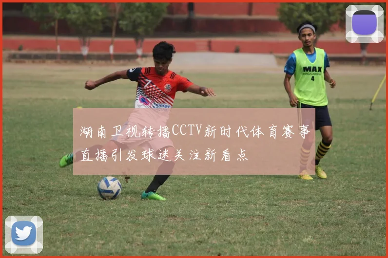 湖南卫视转播CCTV新时代体育赛事直播引发球迷关注新看点