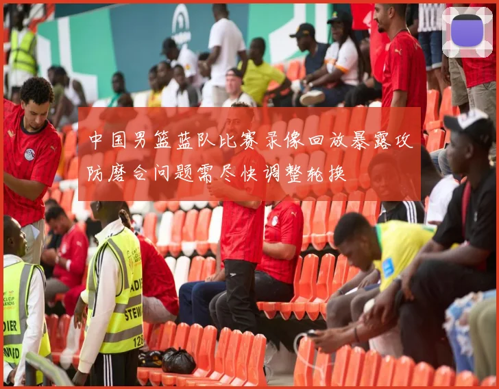 中国男篮蓝队比赛录像回放暴露攻防磨合问题需尽快调整轮换