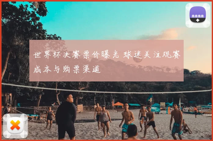世界杯决赛票价曝光 球迷关注观赛成本与购票渠道