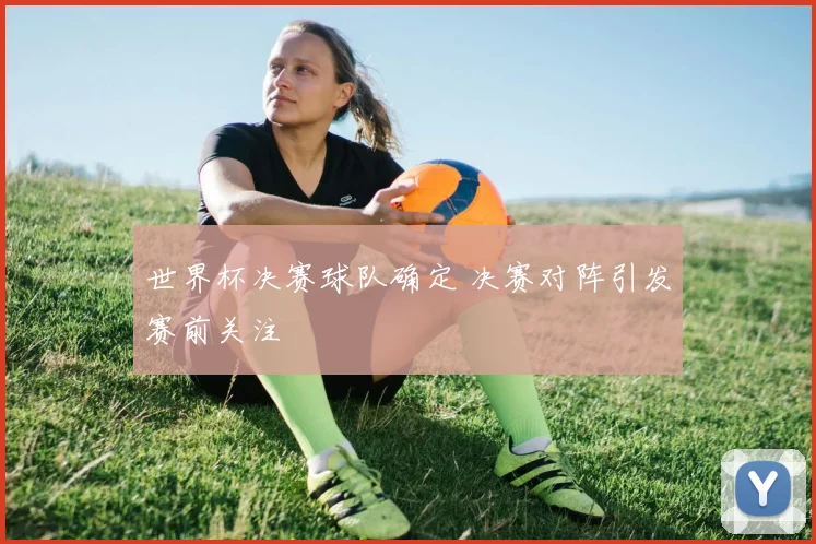 世界杯决赛球队确定 决赛对阵引发赛前关注
