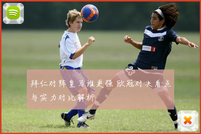拜仁对阵皇马谁更强 欧冠对决看点与实力对比解析