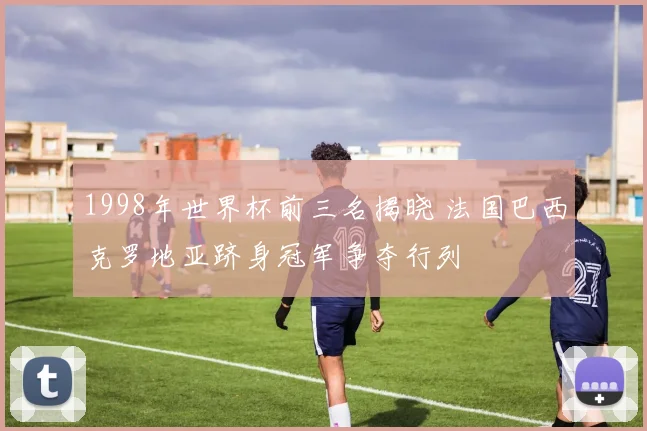 1998年世界杯前三名揭晓 法国巴西克罗地亚跻身冠军争夺行列