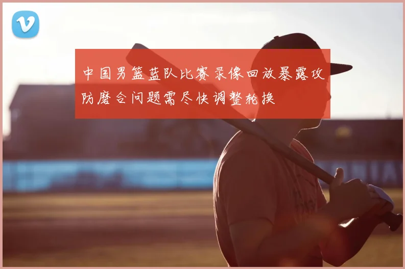 中国男篮蓝队比赛录像回放暴露攻防磨合问题需尽快调整轮换