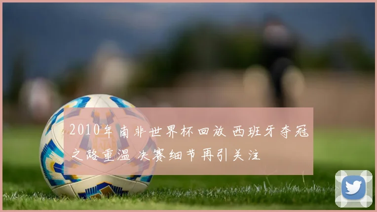 2010年南非世界杯回放 西班牙夺冠之路重温 决赛细节再引关注