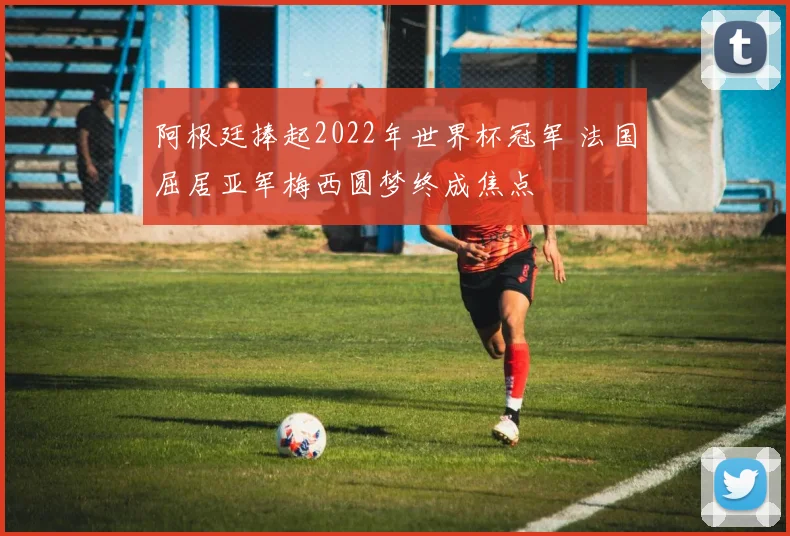 阿根廷捧起2022年世界杯冠军 法国屈居亚军梅西圆梦终成焦点