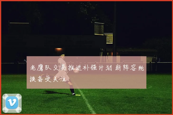 老鹰队交易推进补强计划 新阵容轮换备受关注