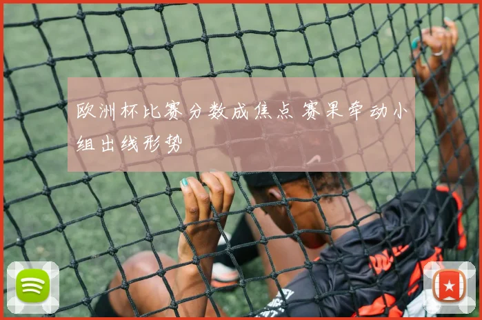 欧洲杯比赛分数成焦点 赛果牵动小组出线形势