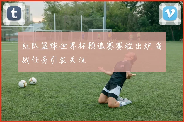 红队篮球世界杯预选赛赛程出炉 备战任务引发关注