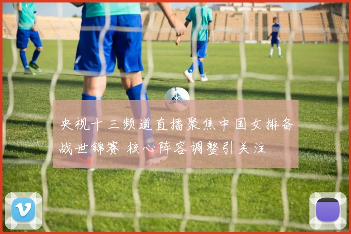 央视十三频道直播聚焦中国女排备战世锦赛 核心阵容调整引关注